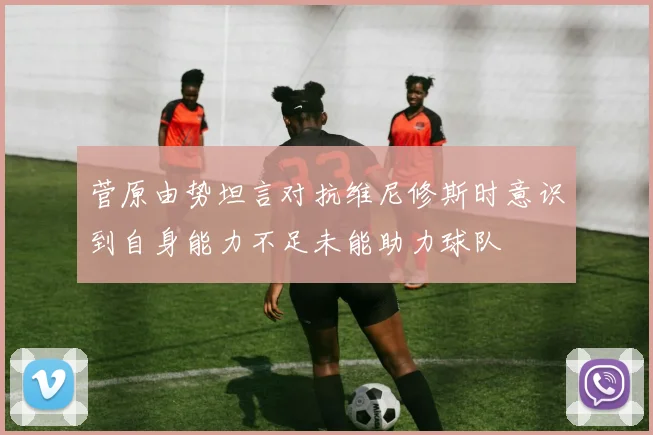 菅原由势坦言对抗维尼修斯时意识到自身能力不足未能助力球队