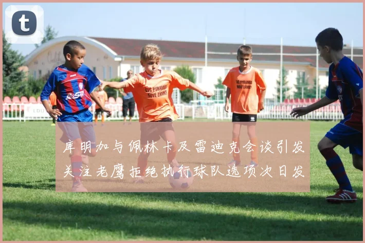 库明加与佩林卡及雷迪克会谈引发关注老鹰拒绝执行球队选项次日发生