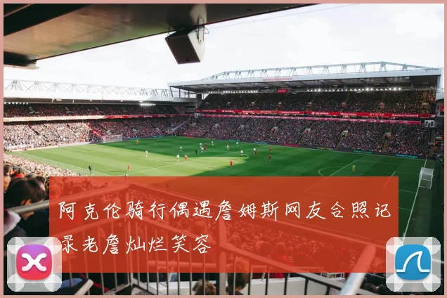 阿克伦骑行偶遇詹姆斯网友合照记录老詹灿烂笑容