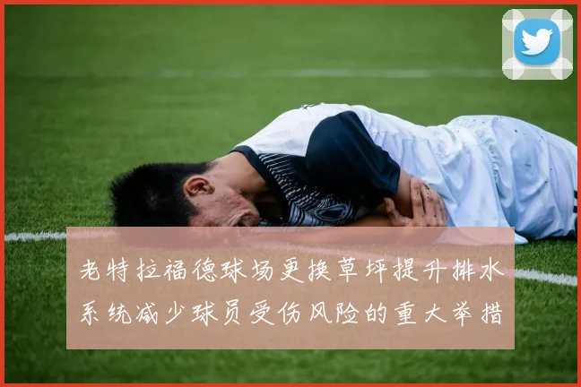老特拉福德球场更换草坪提升排水系统减少球员受伤风险的重大举措
