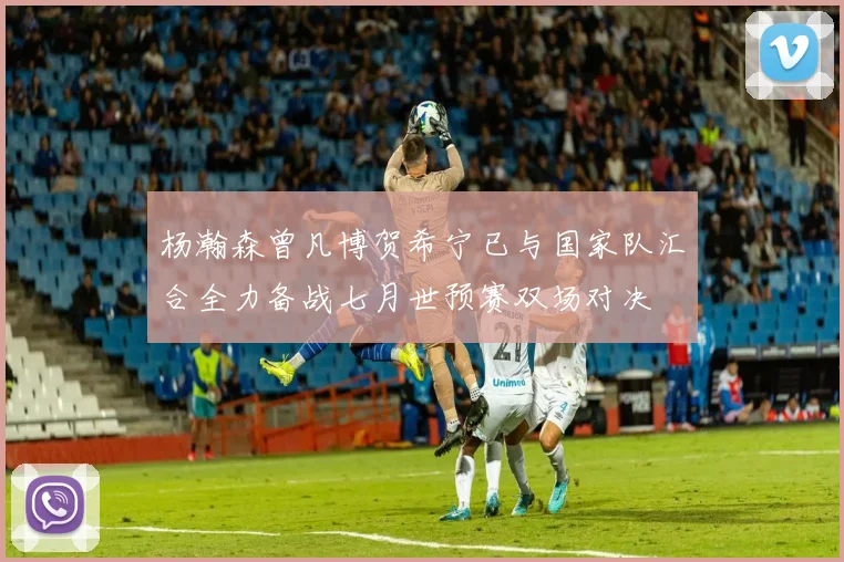 杨瀚森曾凡博贺希宁已与国家队汇合全力备战七月世预赛双场对决