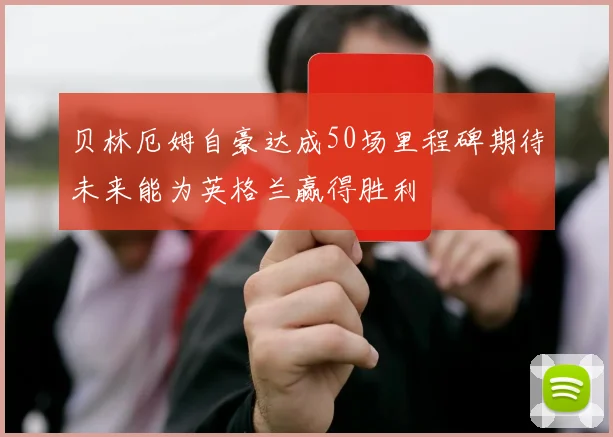 贝林厄姆自豪达成50场里程碑期待未来能为英格兰赢得胜利