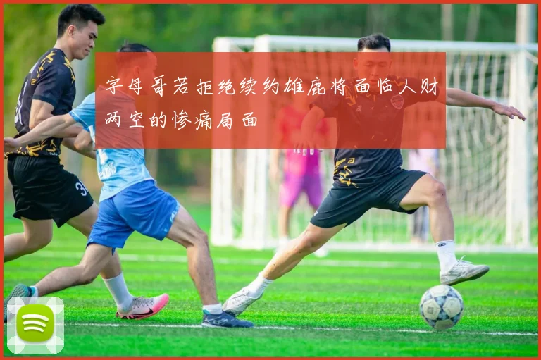 字母哥若拒绝续约雄鹿将面临人财两空的惨痛局面