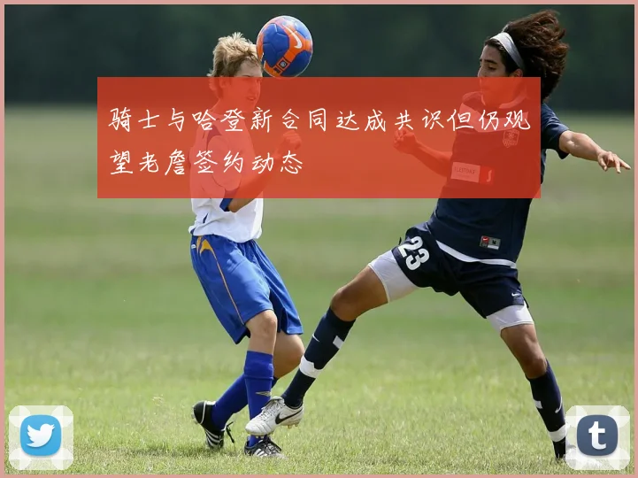 骑士与哈登新合同达成共识但仍观望老詹签约动态