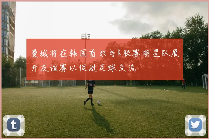 曼城将在韩国首尔与K联赛明星队展开友谊赛以促进足球交流