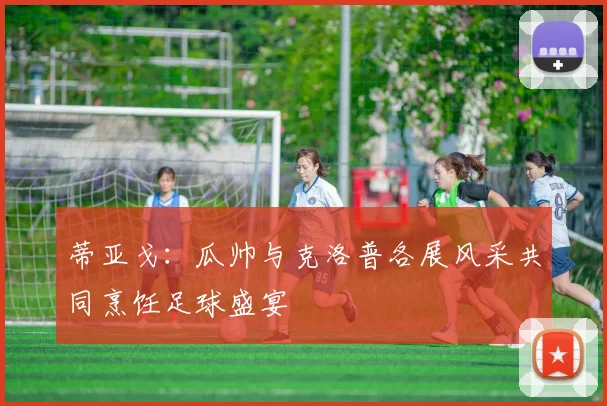 蒂亚戈：瓜帅与克洛普各展风采共同烹饪足球盛宴