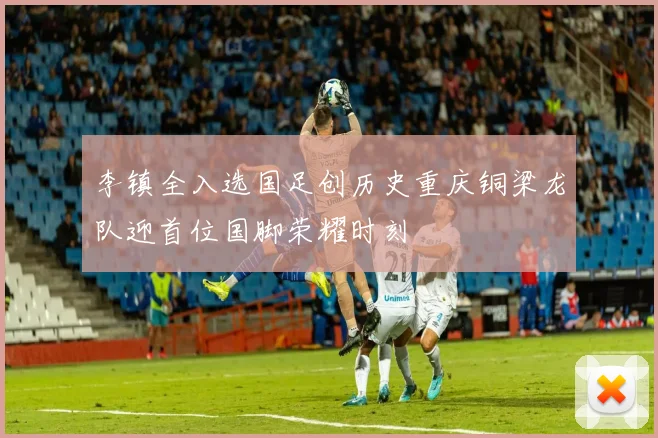 李镇全入选国足创历史重庆铜梁龙队迎首位国脚荣耀时刻