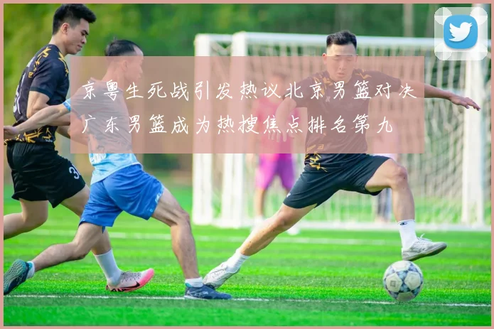京粤生死战引发热议北京男篮对决广东男篮成为热搜焦点排名第九