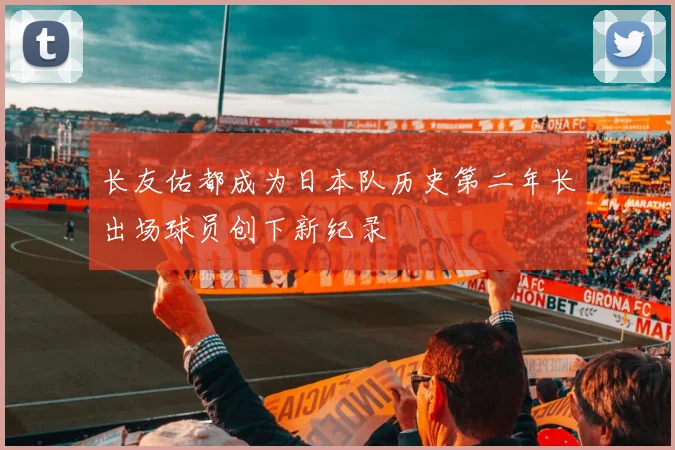 长友佑都成为日本队历史第二年长出场球员创下新纪录