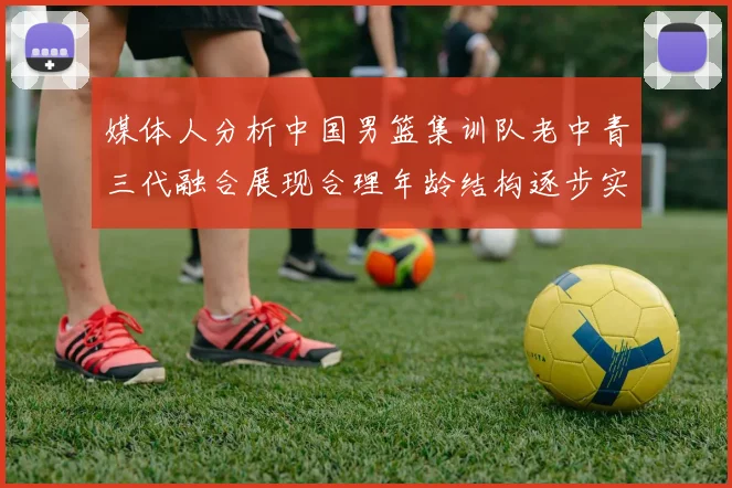 媒体人分析中国男篮集训队老中青三代融合展现合理年龄结构逐步实现换血