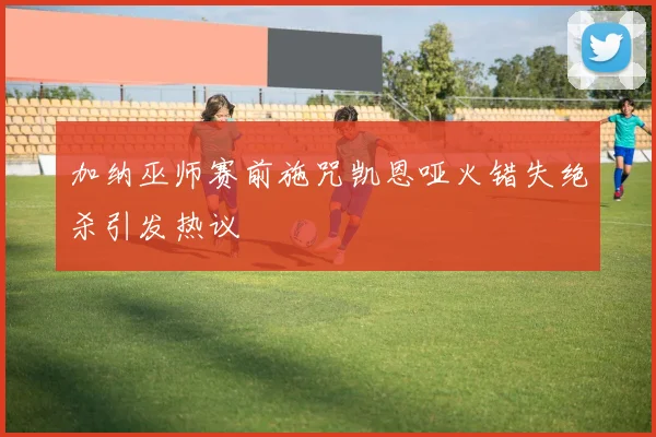 加纳巫师赛前施咒凯恩哑火错失绝杀引发热议