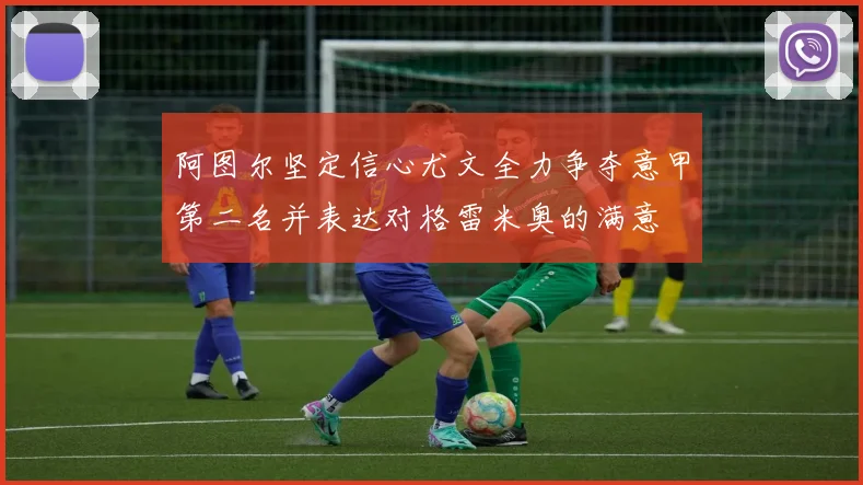 阿图尔坚定信心尤文全力争夺意甲第二名并表达对格雷米奥的满意