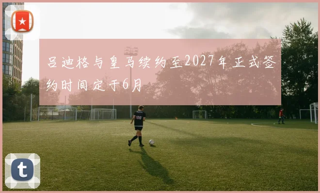 吕迪格与皇马续约至2027年正式签约时间定于6月