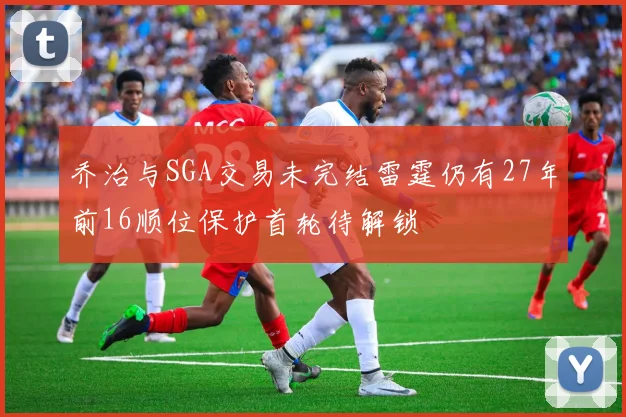 乔治与SGA交易未完结雷霆仍有27年前16顺位保护首轮待解锁
