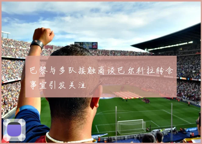 巴黎与多队接触商谈巴尔科拉转会事宜引发关注