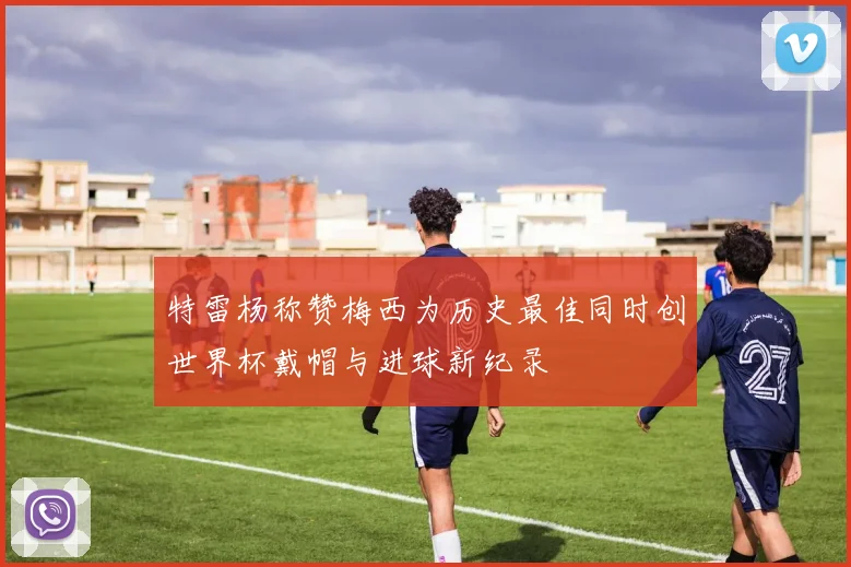 特雷杨称赞梅西为历史最佳同时创世界杯戴帽与进球新纪录