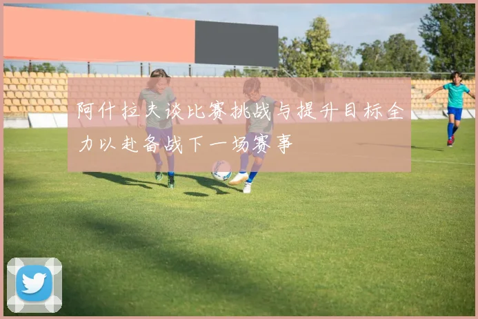 阿什拉夫谈比赛挑战与提升目标全力以赴备战下一场赛事